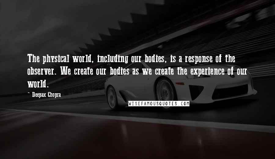 Deepak Chopra Quotes: The physical world, including our bodies, is a response of the observer. We create our bodies as we create the experience of our world.