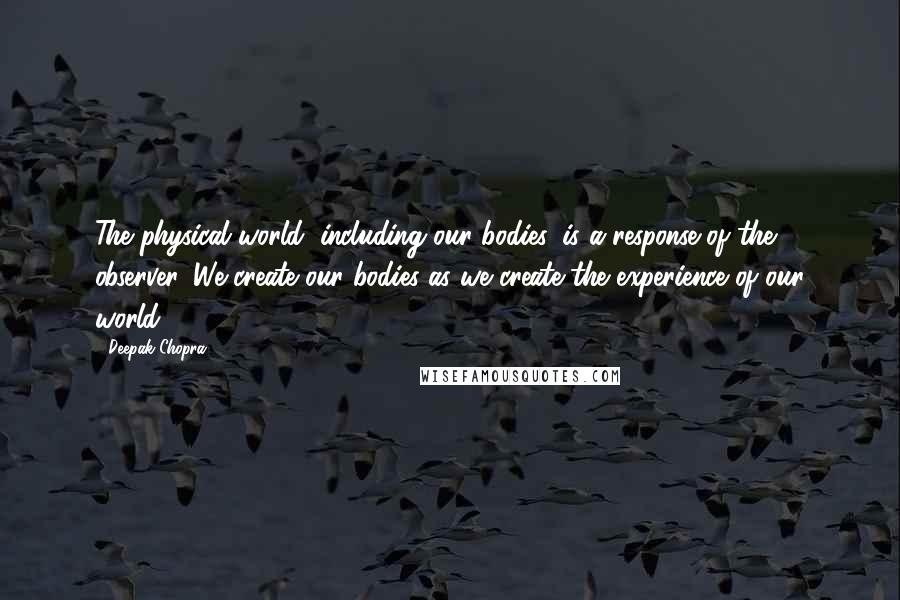 Deepak Chopra Quotes: The physical world, including our bodies, is a response of the observer. We create our bodies as we create the experience of our world.