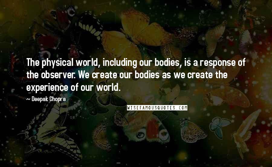 Deepak Chopra Quotes: The physical world, including our bodies, is a response of the observer. We create our bodies as we create the experience of our world.