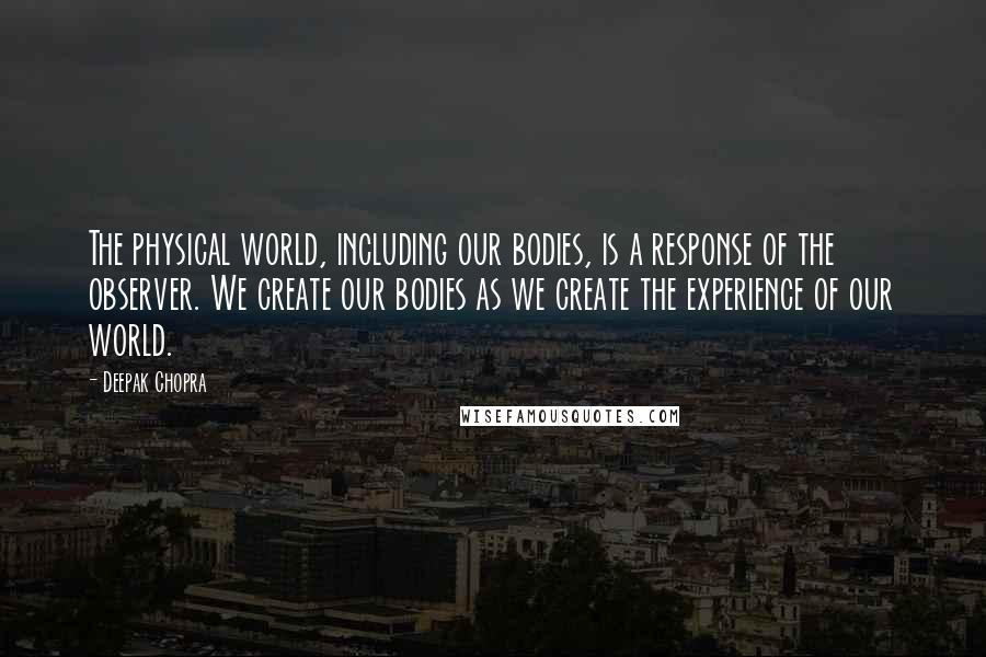 Deepak Chopra Quotes: The physical world, including our bodies, is a response of the observer. We create our bodies as we create the experience of our world.