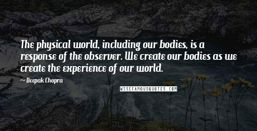 Deepak Chopra Quotes: The physical world, including our bodies, is a response of the observer. We create our bodies as we create the experience of our world.