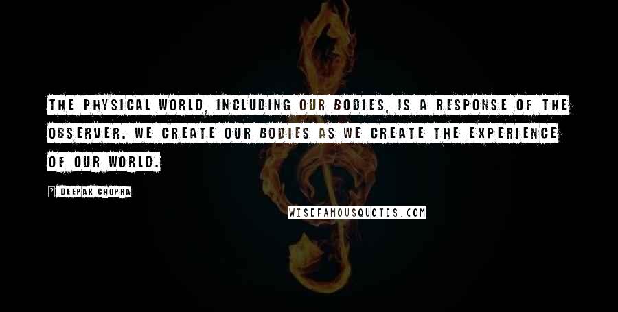 Deepak Chopra Quotes: The physical world, including our bodies, is a response of the observer. We create our bodies as we create the experience of our world.