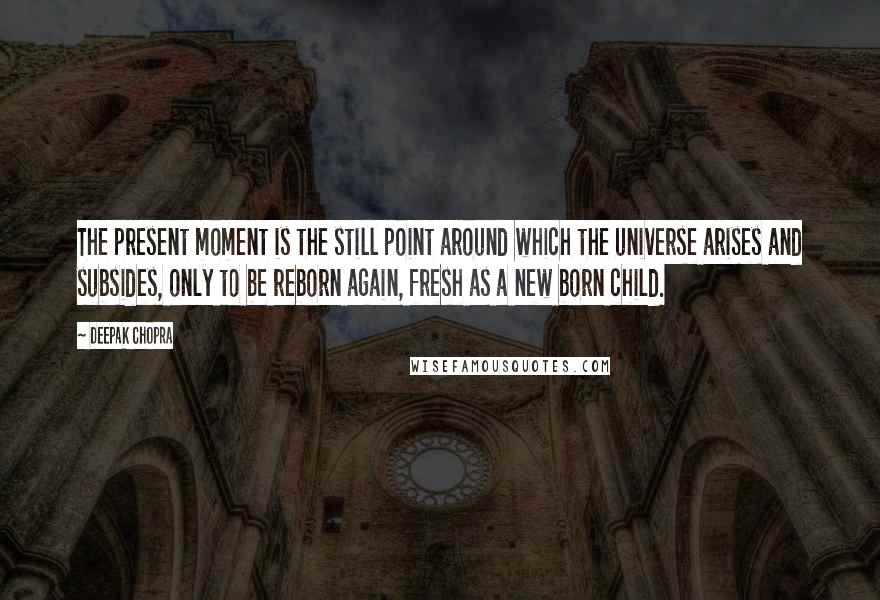 Deepak Chopra Quotes: The present moment is the still point around which the universe arises and subsides, only to be reborn again, fresh as a new born child.