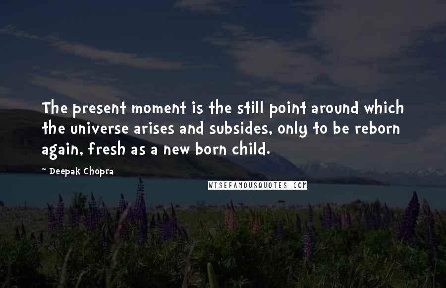 Deepak Chopra Quotes: The present moment is the still point around which the universe arises and subsides, only to be reborn again, fresh as a new born child.