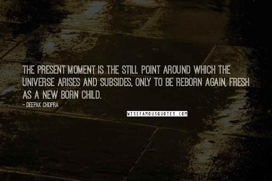 Deepak Chopra Quotes: The present moment is the still point around which the universe arises and subsides, only to be reborn again, fresh as a new born child.