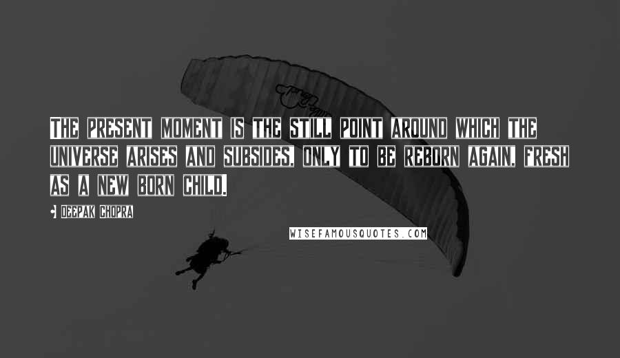 Deepak Chopra Quotes: The present moment is the still point around which the universe arises and subsides, only to be reborn again, fresh as a new born child.