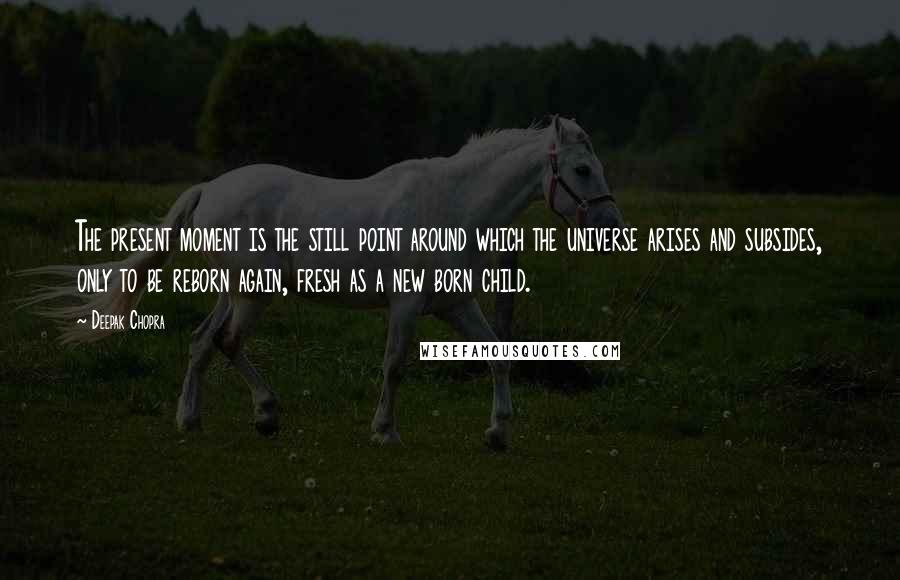 Deepak Chopra Quotes: The present moment is the still point around which the universe arises and subsides, only to be reborn again, fresh as a new born child.