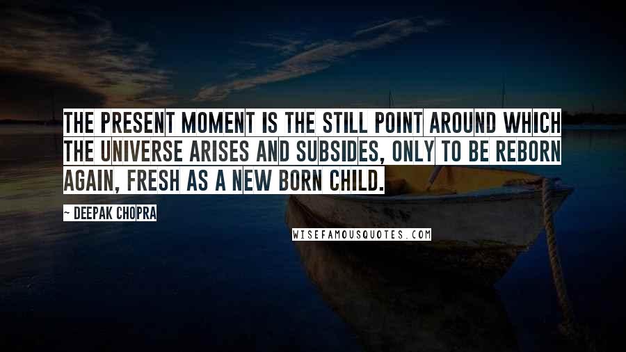 Deepak Chopra Quotes: The present moment is the still point around which the universe arises and subsides, only to be reborn again, fresh as a new born child.