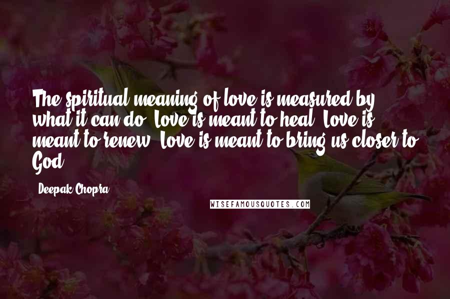 Deepak Chopra Quotes: The spiritual meaning of love is measured by what it can do. Love is meant to heal. Love is meant to renew. Love is meant to bring us closer to God.