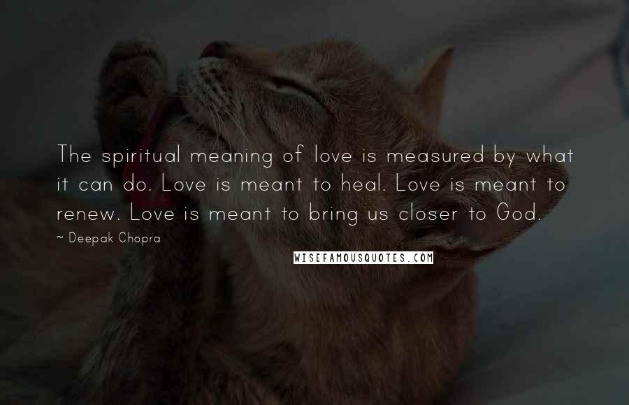 Deepak Chopra Quotes: The spiritual meaning of love is measured by what it can do. Love is meant to heal. Love is meant to renew. Love is meant to bring us closer to God.