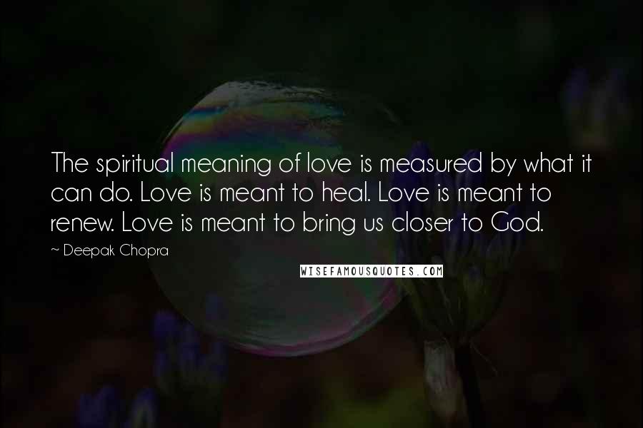 Deepak Chopra Quotes: The spiritual meaning of love is measured by what it can do. Love is meant to heal. Love is meant to renew. Love is meant to bring us closer to God.