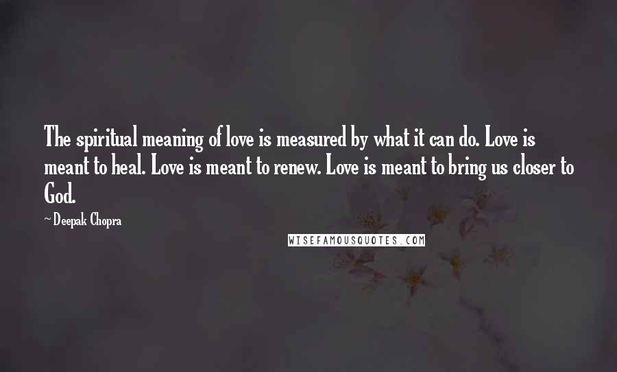 Deepak Chopra Quotes: The spiritual meaning of love is measured by what it can do. Love is meant to heal. Love is meant to renew. Love is meant to bring us closer to God.