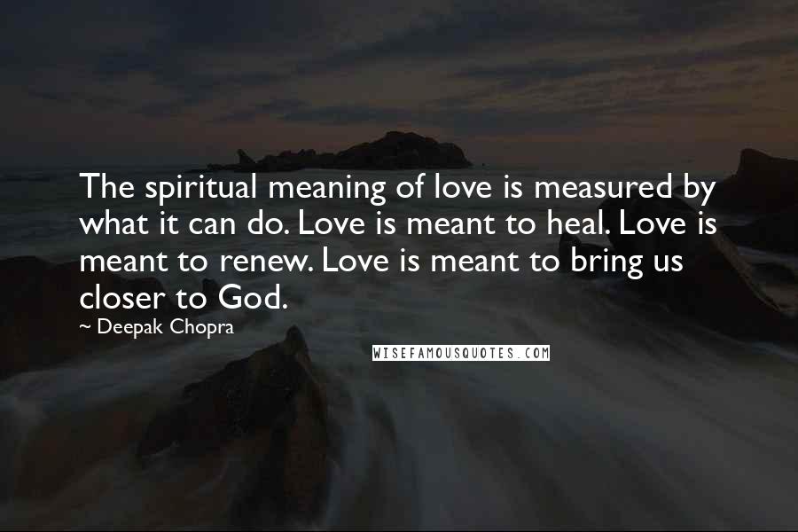 Deepak Chopra Quotes: The spiritual meaning of love is measured by what it can do. Love is meant to heal. Love is meant to renew. Love is meant to bring us closer to God.