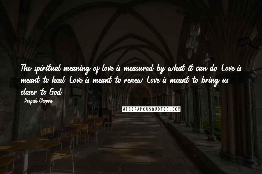 Deepak Chopra Quotes: The spiritual meaning of love is measured by what it can do. Love is meant to heal. Love is meant to renew. Love is meant to bring us closer to God.