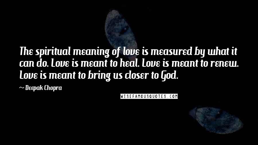 Deepak Chopra Quotes: The spiritual meaning of love is measured by what it can do. Love is meant to heal. Love is meant to renew. Love is meant to bring us closer to God.