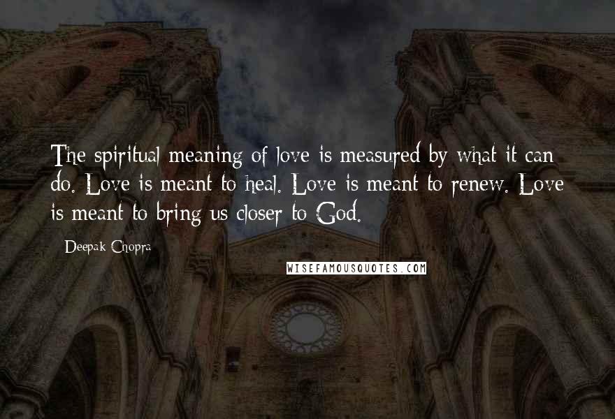 Deepak Chopra Quotes: The spiritual meaning of love is measured by what it can do. Love is meant to heal. Love is meant to renew. Love is meant to bring us closer to God.