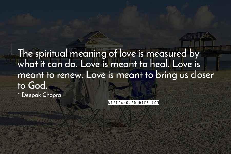 Deepak Chopra Quotes: The spiritual meaning of love is measured by what it can do. Love is meant to heal. Love is meant to renew. Love is meant to bring us closer to God.