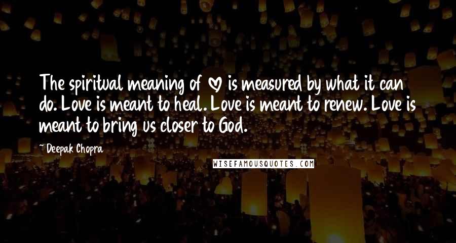 Deepak Chopra Quotes: The spiritual meaning of love is measured by what it can do. Love is meant to heal. Love is meant to renew. Love is meant to bring us closer to God.