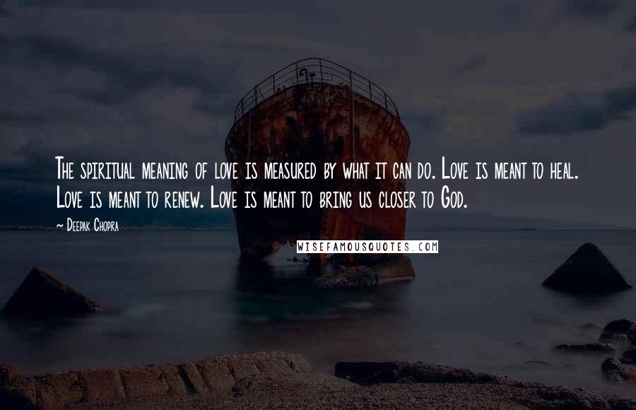 Deepak Chopra Quotes: The spiritual meaning of love is measured by what it can do. Love is meant to heal. Love is meant to renew. Love is meant to bring us closer to God.