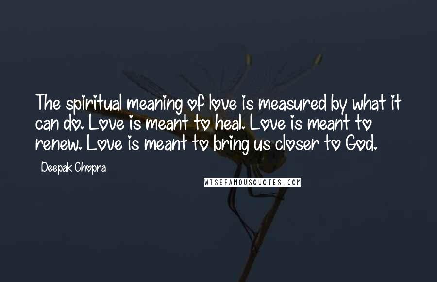 Deepak Chopra Quotes: The spiritual meaning of love is measured by what it can do. Love is meant to heal. Love is meant to renew. Love is meant to bring us closer to God.