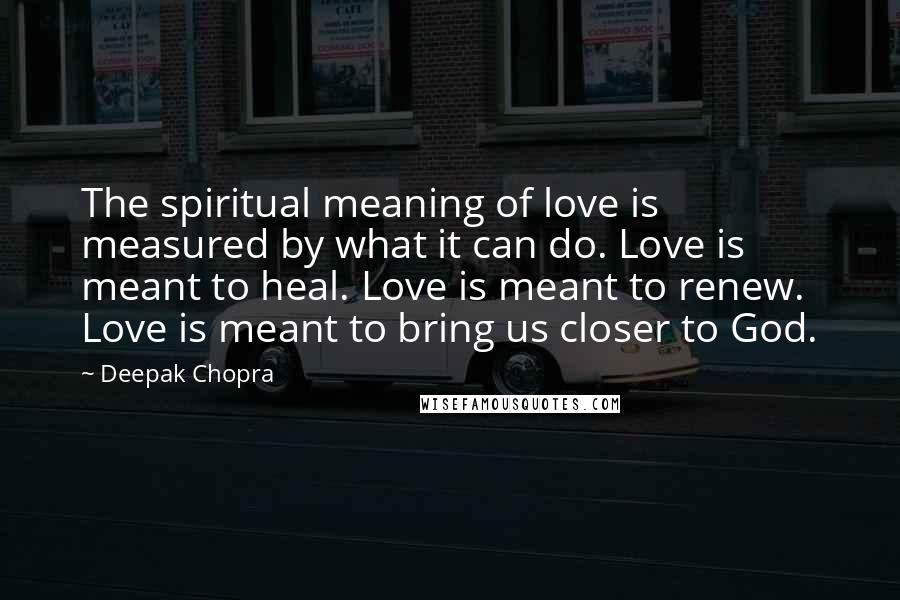 Deepak Chopra Quotes: The spiritual meaning of love is measured by what it can do. Love is meant to heal. Love is meant to renew. Love is meant to bring us closer to God.