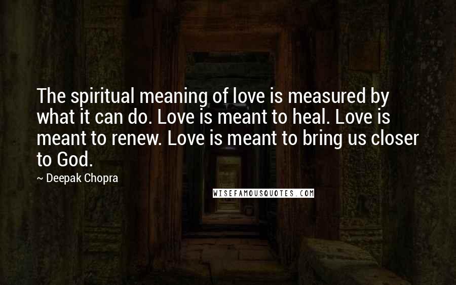 Deepak Chopra Quotes: The spiritual meaning of love is measured by what it can do. Love is meant to heal. Love is meant to renew. Love is meant to bring us closer to God.