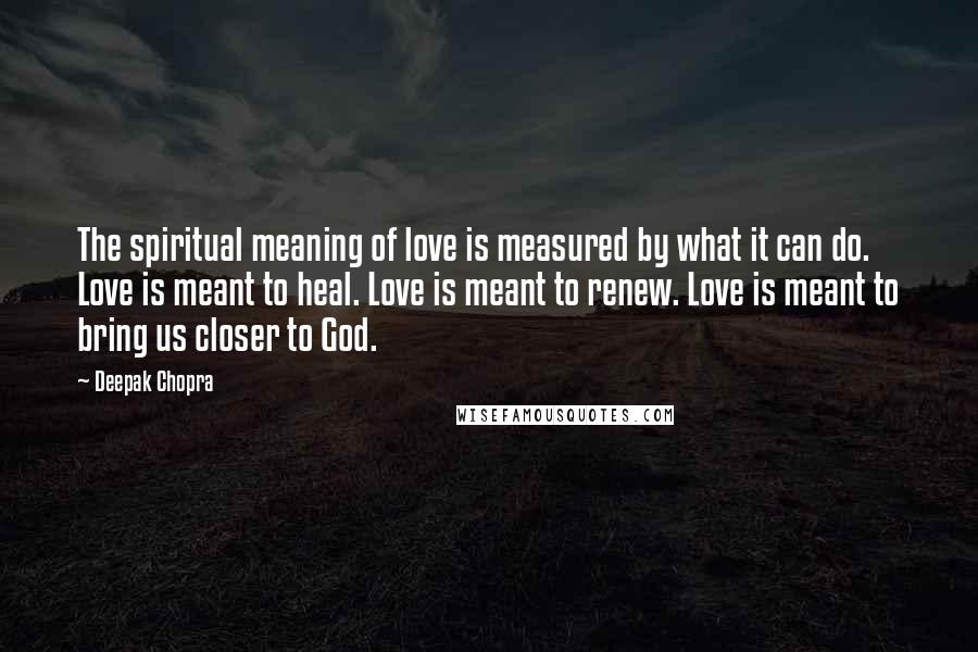 Deepak Chopra Quotes: The spiritual meaning of love is measured by what it can do. Love is meant to heal. Love is meant to renew. Love is meant to bring us closer to God.