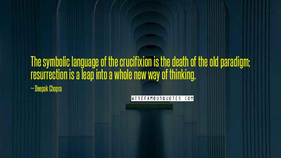 Deepak Chopra Quotes: The symbolic language of the crucifixion is the death of the old paradigm; resurrection is a leap into a whole new way of thinking.