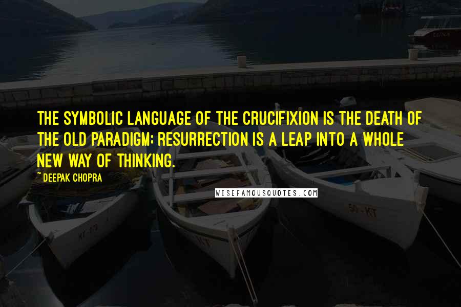 Deepak Chopra Quotes: The symbolic language of the crucifixion is the death of the old paradigm; resurrection is a leap into a whole new way of thinking.