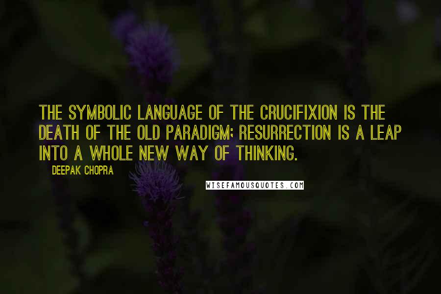 Deepak Chopra Quotes: The symbolic language of the crucifixion is the death of the old paradigm; resurrection is a leap into a whole new way of thinking.