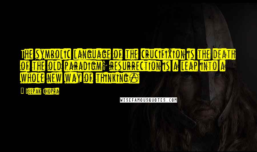 Deepak Chopra Quotes: The symbolic language of the crucifixion is the death of the old paradigm; resurrection is a leap into a whole new way of thinking.