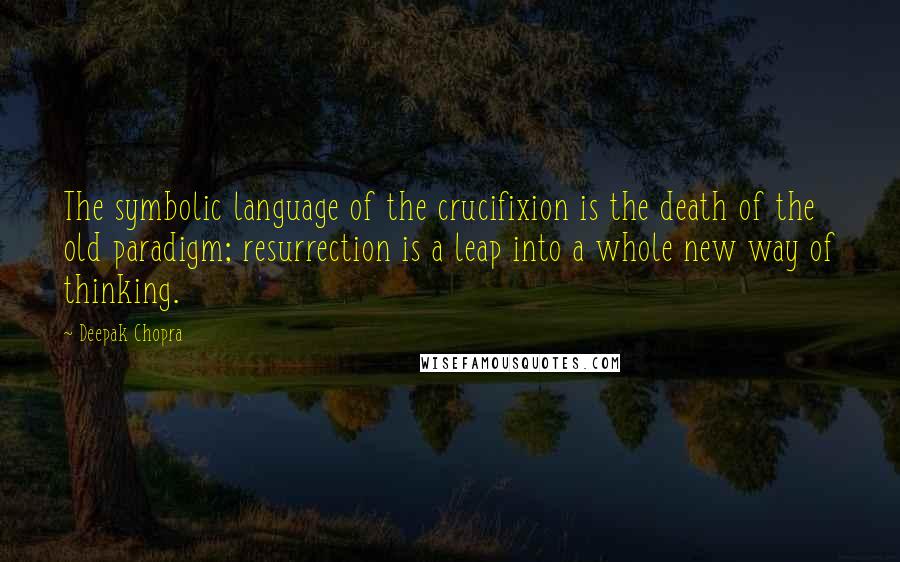 Deepak Chopra Quotes: The symbolic language of the crucifixion is the death of the old paradigm; resurrection is a leap into a whole new way of thinking.