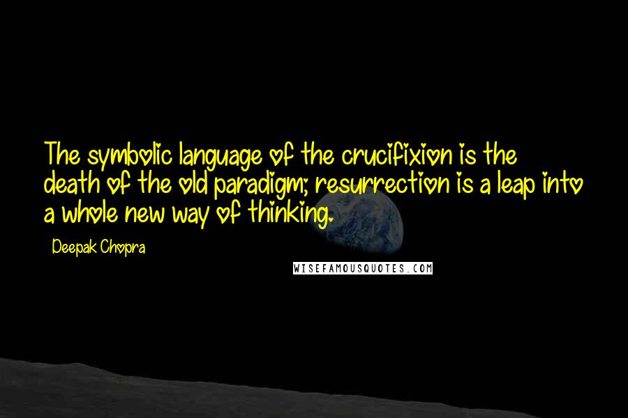 Deepak Chopra Quotes: The symbolic language of the crucifixion is the death of the old paradigm; resurrection is a leap into a whole new way of thinking.