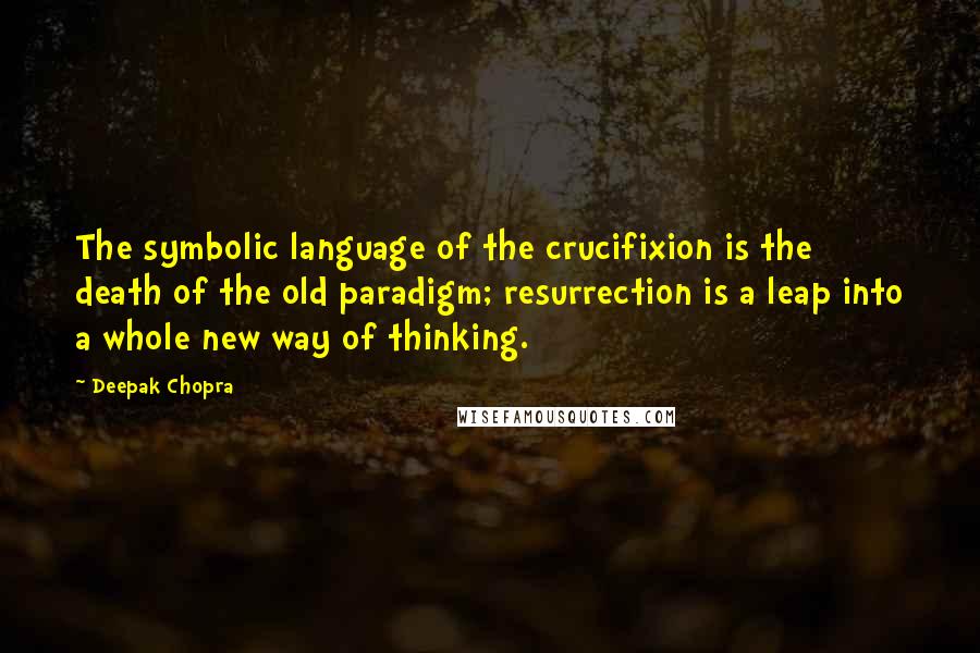 Deepak Chopra Quotes: The symbolic language of the crucifixion is the death of the old paradigm; resurrection is a leap into a whole new way of thinking.