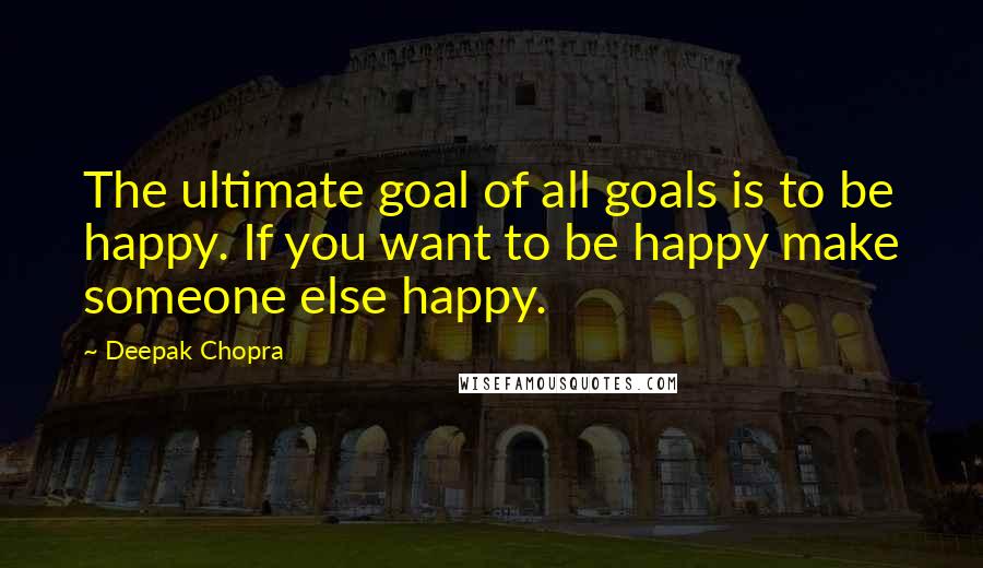 Deepak Chopra Quotes: The ultimate goal of all goals is to be happy. If you want to be happy make someone else happy.
