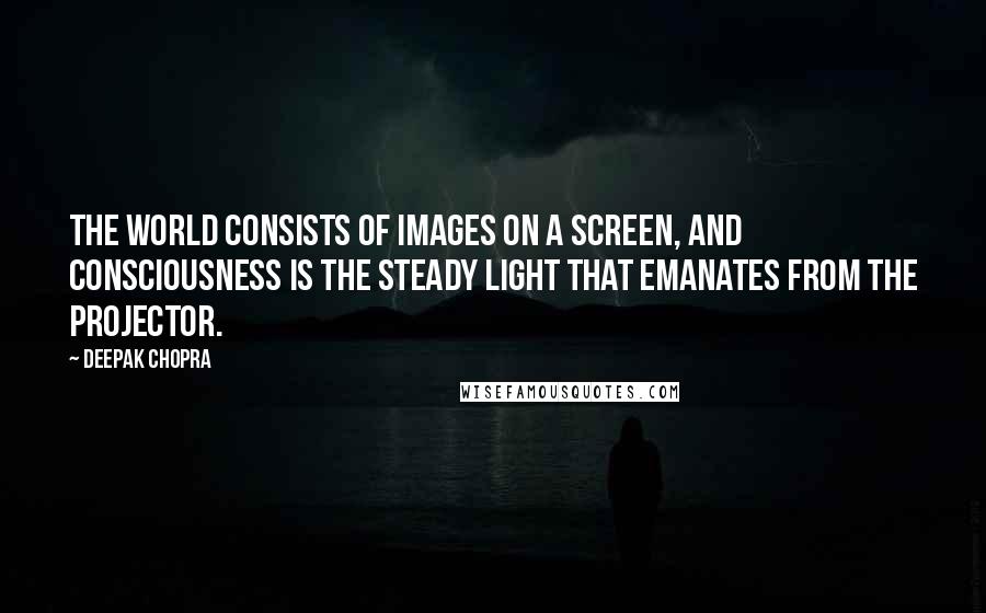 Deepak Chopra Quotes: The world consists of images on a screen, and consciousness is the steady light that emanates from the projector.