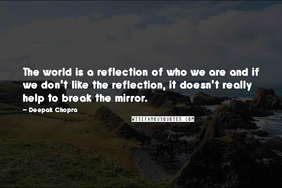 Deepak Chopra Quotes: The world is a reflection of who we are and if we don't like the reflection, it doesn't really help to break the mirror.