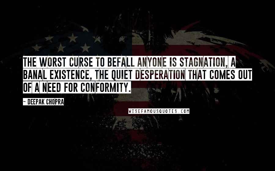 Deepak Chopra Quotes: The worst curse to befall anyone is stagnation, a banal existence, the quiet desperation that comes out of a need for conformity.