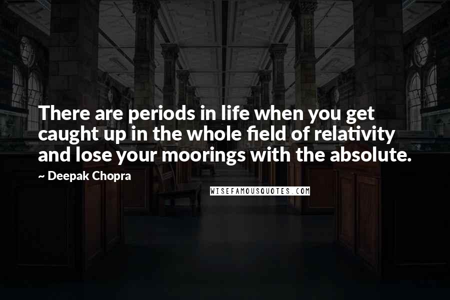 Deepak Chopra Quotes: There are periods in life when you get caught up in the whole field of relativity and lose your moorings with the absolute.