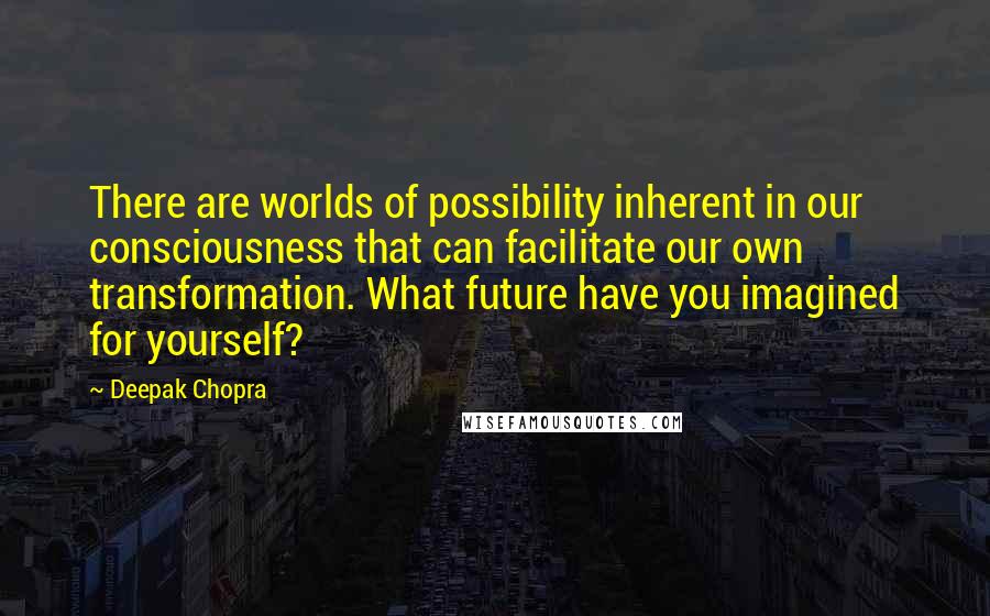 Deepak Chopra Quotes: There are worlds of possibility inherent in our consciousness that can facilitate our own transformation. What future have you imagined for yourself?