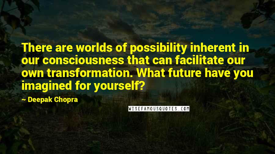 Deepak Chopra Quotes: There are worlds of possibility inherent in our consciousness that can facilitate our own transformation. What future have you imagined for yourself?