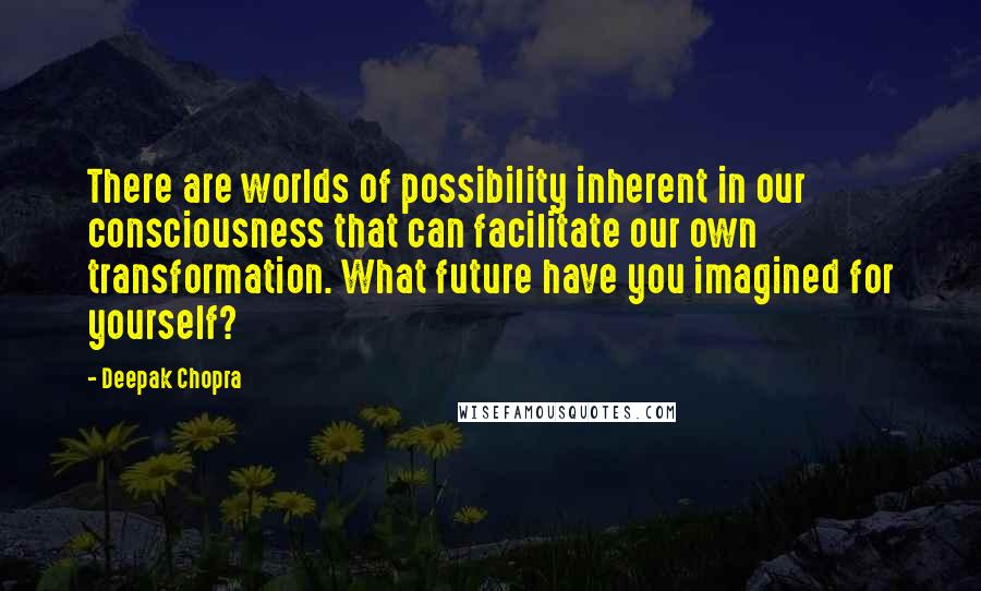 Deepak Chopra Quotes: There are worlds of possibility inherent in our consciousness that can facilitate our own transformation. What future have you imagined for yourself?