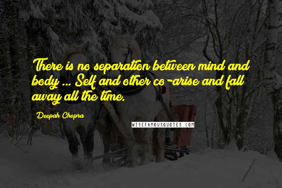 Deepak Chopra Quotes: There is no separation between mind and body ... Self and other co-arise and fall away all the time.