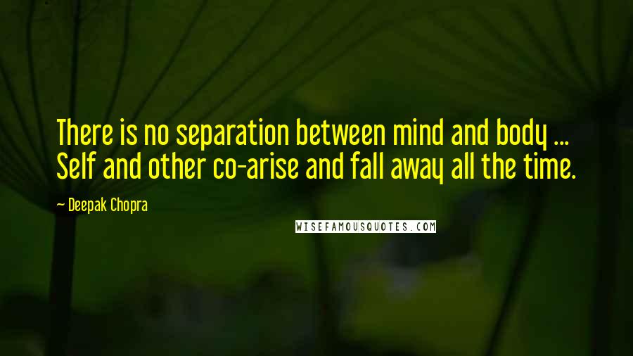 Deepak Chopra Quotes: There is no separation between mind and body ... Self and other co-arise and fall away all the time.