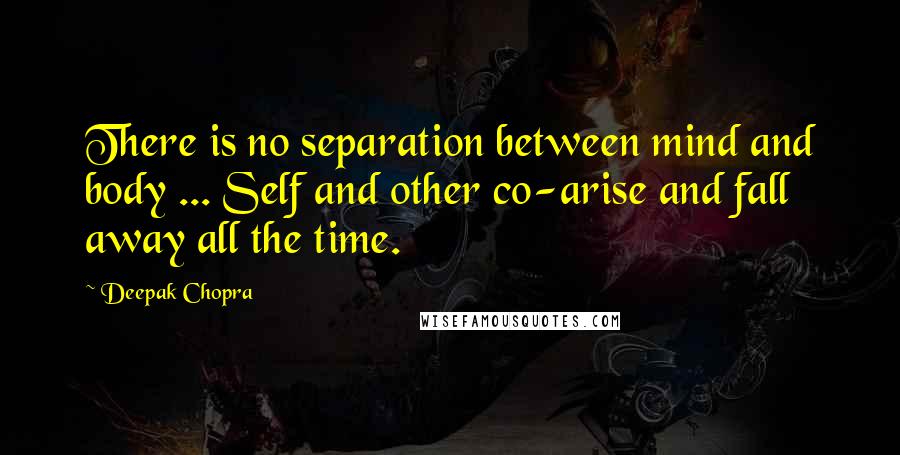 Deepak Chopra Quotes: There is no separation between mind and body ... Self and other co-arise and fall away all the time.