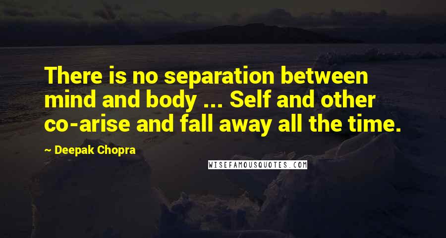 Deepak Chopra Quotes: There is no separation between mind and body ... Self and other co-arise and fall away all the time.