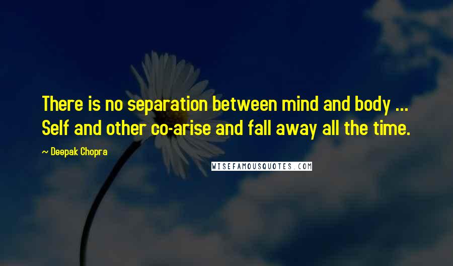 Deepak Chopra Quotes: There is no separation between mind and body ... Self and other co-arise and fall away all the time.