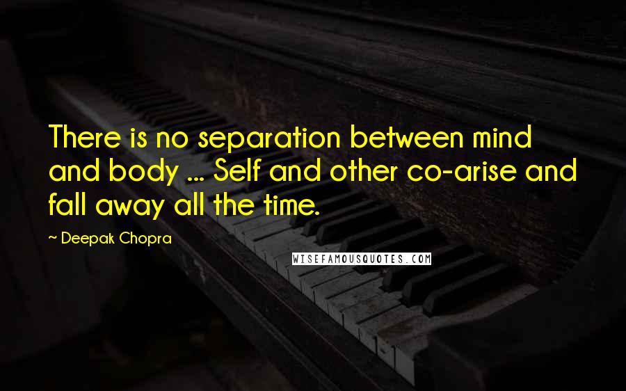 Deepak Chopra Quotes: There is no separation between mind and body ... Self and other co-arise and fall away all the time.