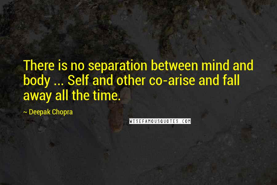 Deepak Chopra Quotes: There is no separation between mind and body ... Self and other co-arise and fall away all the time.