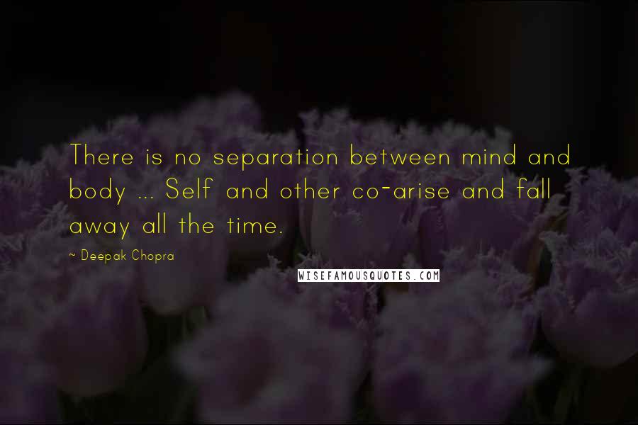 Deepak Chopra Quotes: There is no separation between mind and body ... Self and other co-arise and fall away all the time.